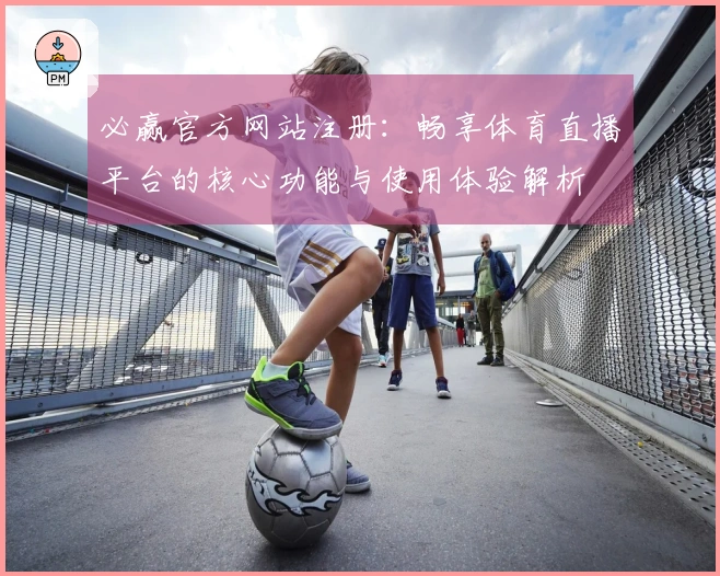 必赢官方网站注册：畅享体育直播平台的核心功能与使用体验解析