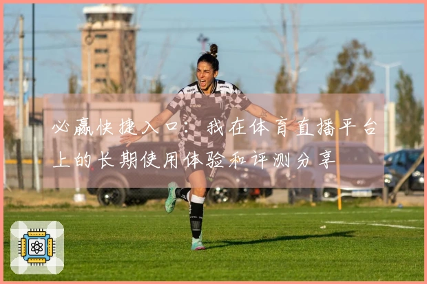 必赢快捷入口：我在体育直播平台上的长期使用体验和评测分享